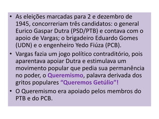• As eleições marcadas para 2 e dezembro de
  1945, concorreriam três candidatos: o general
  Eurico Gaspar Dutra (PSD/PTB) e contava com o
  apoio de Vargas; o brigadeiro Eduardo Gomes
  (UDN) e o engenheiro Yedo Fiúza (PCB).
• Vargas fazia um jogo político contraditório, pois
  aparentava apoiar Dutra e estimulava um
  movimento popular que pedia sua permanência
  no poder, o Queremismo, palavra derivada dos
  gritos populares “Queremos Getúlio”!
• O Queremismo era apoiado pelos membros do
  PTB e do PCB.
 