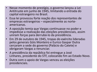 • Nesse momento de prestígio, o governo lançou a Lei
  Antitruste em junho de 1945, limitando a entrada do
  capital estrangeiro no Brasil.
• Essa lei provocou forte reação dos representantes de
  empresas estrangeiras – especialmente as norte-
  americanas.
• A oposição temia que Vargas continuasse no poder e
  impedisse a realização das eleições presidenciais, assim
  uniram forças para derrubá-lo da presidência.
• Em 29 de outubro de 1945, tropas do exército lideradas
  pelos generais Góis Monteiro e Eurico Gaspar Dutra
  cercaram a sede do governo (Palácio do Catete) e
  obrigaram Vargas a renunciar.
• A presidência da república foi entregue a José
  Linhares, presidente do STF, colocando fim ao Estado Novo.
• Dutra com o apoio de Vargas venceu as eleições
  presidenciais.
 