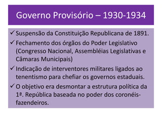 Governo Provisório – 1930-1934
 Suspensão da Constituição Republicana de 1891.
 Fechamento dos órgãos do Poder Legislativo
  (Congresso Nacional, Assembléias Legislativas e
  Câmaras Municipais)
 Indicação de interventores militares ligados ao
  tenentismo para chefiar os governos estaduais.
 O objetivo era desmontar a estrutura política da
  1ª. República baseada no poder dos coronéis-
  fazendeiros.
 