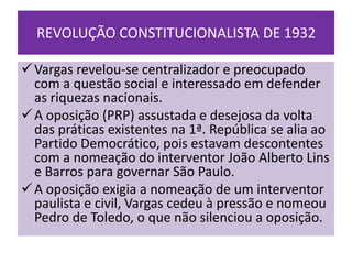 REVOLUÇÃO CONSTITUCIONALISTA DE 1932

 Vargas revelou-se centralizador e preocupado
  com a questão social e interessado em defender
  as riquezas nacionais.
 A oposição (PRP) assustada e desejosa da volta
  das práticas existentes na 1ª. República se alia ao
  Partido Democrático, pois estavam descontentes
  com a nomeação do interventor João Alberto Lins
  e Barros para governar São Paulo.
 A oposição exigia a nomeação de um interventor
  paulista e civil, Vargas cedeu à pressão e nomeou
  Pedro de Toledo, o que não silenciou a oposição.
 
