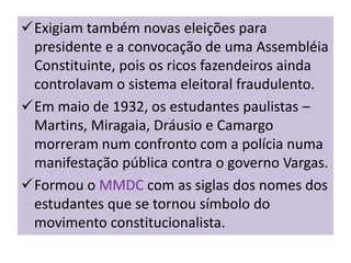 Exigiam também novas eleições para
 presidente e a convocação de uma Assembléia
 Constituinte, pois os ricos fazendeiros ainda
 controlavam o sistema eleitoral fraudulento.
Em maio de 1932, os estudantes paulistas –
 Martins, Miragaia, Dráusio e Camargo
 morreram num confronto com a polícia numa
 manifestação pública contra o governo Vargas.
Formou o MMDC com as siglas dos nomes dos
 estudantes que se tornou símbolo do
 movimento constitucionalista.
 