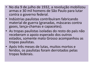 • No dia 9 de julho de 1932, a revolução mobilizou
  armas e 30 mil homens de São Paulo para lutar
  contra o governo federal.
• Indústrias paulistas contribuíram fabricando
  material de guerra (granadas, máscaras contra
  gases, lança-chamas e capacetes).
• As tropas paulistas isoladas do resto do país não
  receberam o apoio esperado dos outros
  estados, somente mato Grosso acompanhou as
  tropas paulistas.
• Após três meses de lutas, muitos mortos e
  feridos, os paulistas foram derrotados pelas
  tropas federais.
 