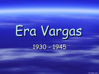 Era Vargas   1930 - 1945 Prof a  Eulália - 2010 