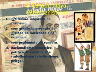 O Estado Novo -
           Características:
1. Ditadura inspirada no
   fascismo,
2. com grande intervenção do
   Estado na sociedade e na
   economia,
3. com predomínio da censura,
4. nacionalismo econômico,
   política de controle dos
   trabalhadores (sindicalismo
   pelego)
 