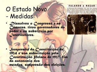 O Estado Novo
- Medidas:
• Dissolveu o Congresso e as
  Câmaras, tirou governadores do
  poder e os substituiu por
  Interventores,


• Suspensão da Constituição de
  1934 e sua substituição pela
  Constituição Polaca de 1937, fim
  da autonomia dos
  estados, suspensão das eleições,
 