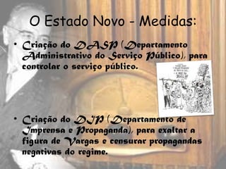 O Estado Novo - Medidas:
• Criação do DASP (Departamento
  Administrativo do Serviço Público), para
  controlar o serviço público.




• Criação do DIP (Departamento de
  Imprensa e Propaganda), para exaltar a
  figura de Vargas e censurar propagandas
  negativas do regime.
 