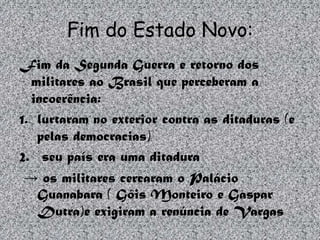 Fim do Estado Novo:
Fim da Segunda Guerra e retorno dos
  militares ao Brasil que perceberam a
  incoerência:
1. lurtaram no exterior contra as ditaduras (e
   pelas democracias)
2. seu país era uma ditadura
 → os militares cercaram o Palácio
   Guanabara ( Góis Monteiro e Gaspar
   Dutra)e exigiram a renúncia de Vargas
 