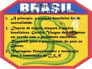 Brasil na
      Segunda Guerra Mundial
1. A princípio, a posição brasileira foi de
   neutralidade.
2. Depois de alguns ataques a navios
   brasileiros, Getúlio Vargas decidiu entrar
   em acordo com o presidente americano
   Roosevelt para a participação do país na
   Guerra.
3. Vantagens: financiamento e tecnologia
   para a construção da CSN
 
