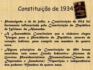 Constituição de 1934:

• Promulgada a 16 de julho, a Constituição de 1934 foi
  fortemente influenciada pela Constituição da República
  de Weimar, da Alemanha.
• A Assembleia Constituinte que a elaborou elegeu
  Vargas para a Presidência da República, através de
  votação indireta, para cumprir um mandato de quatro
  anos.
• Alguns princípios da Constituição de 1891 foram
  mantidos, tais como: Estado federativo; Sistema de
  Governo Presidencialista; Bicameralismo(Câmara de
  Deputados e Senadores); Tripartição e independência
  dos poderes; Mandato de quatro anos.
 