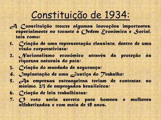 Constituição de 1934:
A Constituição trouxe algumas inovações importantes,
  especialmente no tocante à Ordem Econômica e Social,
  tais como:
1. Criação de uma representação classista, dentro de uma
   visão corporativista;
2. Nacionalismo econômico através da proteção às
   riquezas naturais do país;
3. Criação do mandado de segurança;
4. Implantação de uma Justiça do Trabalho;
5. As empresas estrangeiras teriam de contratar, no
   mínimo, 2/3 de empregados brasileiros;
6. Criação de leis trabalhistas;
7. O voto seria secreto para homens e mulheres
   alfabetizados e com mais de 18 anos.
 