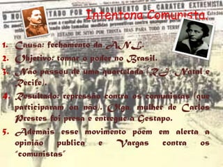 Intentona Comunista.
                                 1935
1. Causa: fechamento da ANL.
2. Objetivo: tomar o poder no Brasil.
3. Não passou de uma quartelada (RJ, Natal e
   Recife).
4. Resultado: repressão contra os comunistas (que
   participaram ou não). Olga, mulher de Carlos
   Prestes foi presa e entregue a Gestapo.
5. Ademais esse movimento põem em alerta a
   opinião publica e Vargas contra os
   “comunistas”
 