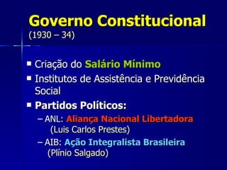Governo Constitucional
(1930 – 34)


   Criação do Salário Mínimo
   Institutos de Assistência e Previdência
    Social
   Partidos Políticos:
    – ANL: Aliança Nacional Libertadora
        (Luis Carlos Prestes)
    – AIB: Ação Integralista Brasileira
       (Plínio Salgado)
 