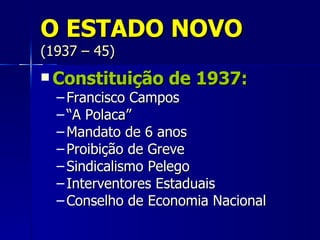 O ESTADO NOVO
(1937 – 45)
 Constituição    de 1937:
  – Francisco Campos
  – “A Polaca”
  – Mandato de 6 anos
  – Proibição de Greve
  – Sindicalismo Pelego
  – Interventores Estaduais
  – Conselho de Economia Nacional
 