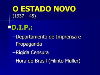 O ESTADO NOVO
 (1937 – 45)

 D.I.P.:

 – Departamento de Imprensa e
   Propaganda
 – Rígida Censura
 – Hora do Brasil (Filinto Müller)
 