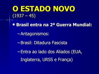 O ESTADO NOVO
(1937 – 45)
   Brasil entra na 2ª Guerra Mundial:

    – Antagonismos:

    – Brasil: Ditadura Fascista

    – Entra ao lado dos Aliados (EUA,
     Inglaterra, URSS e França)
 