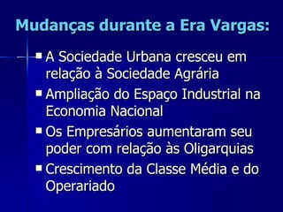 Mudanças durante a Era Vargas:
   A Sociedade Urbana cresceu em
    relação à Sociedade Agrária
   Ampliação do Espaço Industrial na
    Economia Nacional
   Os Empresários aumentaram seu
    poder com relação às Oligarquias
   Crescimento da Classe Média e do
    Operariado
 