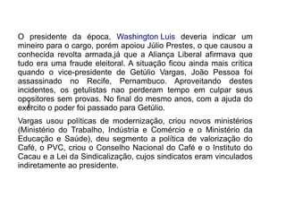 O presidente da época, Washington Luis deveria indicar um
mineiro para o cargo, porém apoiou Júlio Prestes, o que causou a
conhecida revolta armada,já que a Aliança Liberal afirmava que
tudo era uma fraude eleitoral. A situação ficou ainda mais crítica
quando o vice-presidente de Getúlio Vargas, João Pessoa foi
assassinado no Recife, Pernambuco. Aproveitando destes
incidentes, os getulistas nao perderam tempo em culpar seus
opositores sem provas. No final do mesmo anos, com a ajuda do
   j.
exército o poder foi passado para Getúlio.
Vargas usou políticas de modernização, criou novos ministérios
(Ministério do Trabalho, Indústria e Comércio e o Ministério da
Educação e Saúde), deu segmento a política de valorização do
Café, o PVC, criou o Conselho Nacional do Café e o Instituto do
Cacau e a Lei da Sindicalização, cujos sindicatos eram vinculados
indiretamente ao presidente.
 
