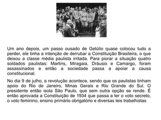 Um ano depois, um passo ousado de Getúlio quase colocou tudo a
perder, ele tinha a intenção de derrubar a Constituição Brasileira, o que
deixou a classe média paulista irritada. Para piorar a situação quatro
soldados paulistas: Martins, Miragaia, Dráusio e Camargo, foram
assassinados e então a sociedade passa a apoiar a causa
constitucional.
No dia 9 de julho, a revolução acontece, sendo que os paulistas tinham
apoio do Rio de Janeiro, Minas Gerais e Rio Grande do Sul. O
presidente então isola São Paulo, que sem outra opção se rende. É
então aprovada a Constituição de 1934 que passa a ter o voto secreto,
o voto feminino, ensino primário obrigatório e diversas leis trabalhistas.
 