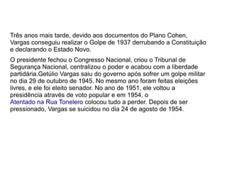 Três anos mais tarde, devido aos documentos do Plano Cohen,
Vargas conseguiu realizar o Golpe de 1937 derrubando a Constituição
e declarando o Estado Novo.
O presidente fechou o Congresso Nacional, criou o Tribunal de
Segurança Nacional, centralizou o poder e acabou com a liberdade
partidária.Getúlio Vargas saiu do governo após sofrer um golpe militar
no dia 29 de outubro de 1945. No mesmo ano foram feitas eleições
livres, e ele foi eleito senador. No ano de 1951, ele voltou a
presidência através de voto popular e em 1954, o
Atentado na Rua Tonelero colocou tudo a perder. Depois de ser
pressionado, Vargas se suicidou no dia 24 de agosto de 1954.
 