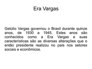 Era Vargas


Getúlio Vargas governou o Brasil durante quinze
anos, de 1930 a 1945. Estes anos são
conhecidos como a Era Vargas e suas
características são as diversas alterações que o
então presidente realizou no país nos setores
sociais e econômicos.
 