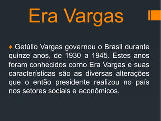 Era Vargas
♦ Getúlio Vargas governou o Brasil durante
quinze anos, de 1930 a 1945. Estes anos
foram conhecidos como Era Vargas e suas
características são as diversas alterações
que o então presidente realizou no país
nos setores sociais e econômicos.
 