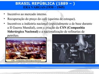 BRASIL REPÚBLICA (1889 – )
              ERA VARGAS (1930 – 1945)

• Incentivo ao mercado interno.
• Recuperação do preço do café (queima de estoque).
• Incentivos a indústria nacional (especialmente a de base durante
  a II Guerra Mundial), com a criação da CSN (Companhia
  Siderúrgica Nacional) e a nacionalização de refinarias de
  petróleo.
 