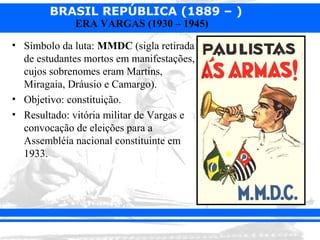 BRASIL REPÚBLICA (1889 – )
             ERA VARGAS (1930 – 1945)

• Símbolo da luta: MMDC (sigla retirada
  de estudantes mortos em manifestações,
  cujos sobrenomes eram Martins,
  Miragaia, Dráusio e Camargo).
• Objetivo: constituição.
• Resultado: vitória militar de Vargas e
  convocação de eleições para a
  Assembléia nacional constituinte em
  1933.
 