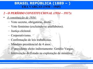 BRASIL REPÚBLICA (1889 – )
              ERA VARGAS (1930 – 1945)

2 - O PERÍODO CONSTITUCIONAL (1934 – 1937):
• A constituição de 1934:
    – Voto secreto, obrigatório, direto.
    – Voto feminino (excluindo-se analfabetos).
    – Justiça eleitoral.
    – Corporativismo.
    – Confirmação de leis trabalhistas.
    – Mandato presidencial de 4 anos.
    – 1º presidente eleito indiretamente: Getúlio Vargas.
    – Intervenção do Estado na exploração de minérios.
 