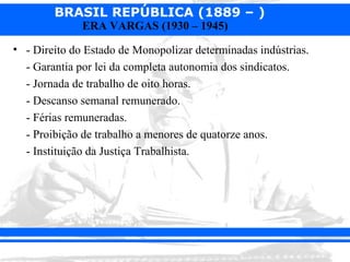 BRASIL REPÚBLICA (1889 – )
              ERA VARGAS (1930 – 1945)

• - Direito do Estado de Monopolizar determinadas indústrias.
  - Garantia por lei da completa autonomia dos sindicatos.
  - Jornada de trabalho de oito horas.
  - Descanso semanal remunerado.
  - Férias remuneradas.
  - Proibição de trabalho a menores de quatorze anos.
  - Instituição da Justiça Trabalhista.
 