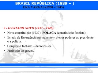 BRASIL REPÚBLICA (1889 – )
             ERA VARGAS (1930 – 1945)




3 - O ESTADO NOVO (1937 – 1945):
• Nova constituição (1937): POLACA (constituição fascista).
• Estado de Emergência permanente – plenos poderes ao presidente
   e a polícia.
• Congresso fechado – decretos-lei.
• Proibição de greves.
 