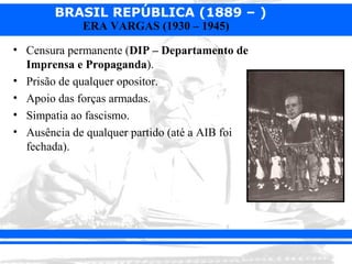 BRASIL REPÚBLICA (1889 – )
             ERA VARGAS (1930 – 1945)

• Censura permanente (DIP – Departamento de
  Imprensa e Propaganda).
• Prisão de qualquer opositor.
• Apoio das forças armadas.
• Simpatia ao fascismo.
• Ausência de qualquer partido (até a AIB foi
  fechada).
 