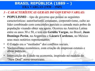 BRASIL REPÚBLICA (1889 – )
               ERA VARGAS (1930 – 1945)
3 - CARACTERÍSTICAS GERAIS DO GOVERNO VARGAS:
• POPULISMO – tipo de governo que possui as seguintes
   características: autoritarismo, estatismo, corporativismo, culto ao
   líder combinado com concessões parciais a camada mais pobre da
   população visando obter seu apoio. Ocorreu na América Latina
   entre os anos 30 e 50, e tem em Getúlio Vargas, no Brasil, Juan
   Domingo Perón, na Argentina e Lázaro Cardenas, no México
   seus mais notórios representantes.
• O Estado era o “mediador” dos conflitos sociais.
• Nacionalismo econômico, com criação de empresas estatais e
   obras públicas.
• Intervenção do Estado na economia, inspirado no modelo do
   “New Deal” norte-americano.
 