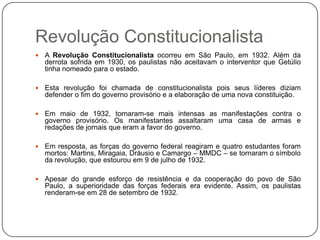 Revolução Constitucionalista
   A Revolução Constitucionalista ocorreu em São Paulo, em 1932. Além da
    derrota sofrida em 1930, os paulistas não aceitavam o interventor que Getúlio
    tinha nomeado para o estado.

   Esta revolução foi chamada de constitucionalista pois seus líderes diziam
    defender o fim do governo provisório e a elaboração de uma nova constituição.

   Em maio de 1932, tornaram-se mais intensas as manifestações contra o
    governo provisório. Os manifestantes assaltaram uma casa de armas e
    redações de jornais que eram a favor do governo.

   Em resposta, as forças do governo federal reagiram e quatro estudantes foram
    mortos: Martins, Miragaia, Dráusio e Camargo – MMDC – se tornaram o símbolo
    da revolução, que estourou em 9 de julho de 1932.

   Apesar do grande esforço de resistência e da cooperação do povo de São
    Paulo, a superioridade das forças federais era evidente. Assim, os paulistas
    renderam-se em 28 de setembro de 1932.
 