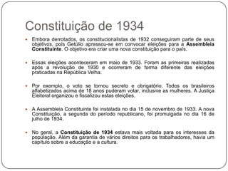 Constituição de 1934
   Embora derrotados, os constitucionalistas de 1932 conseguiram parte de seus
    objetivos, pois Getúlio apressou-se em convocar eleições para a Assembleia
    Constituinte. O objetivo era criar uma nova constituição para o país.

   Essas eleições aconteceram em maio de 1933. Foram as primeiras realizadas
    após a revolução de 1930 e ocorreram de forma diferente das eleições
    praticadas na República Velha.

   Por exemplo, o voto se tornou secreto e obrigatório. Todos os brasileiros
    alfabetizados acima de 18 anos puderam votar, inclusive as mulheres. A Justiça
    Eleitoral organizou e fiscalizou estas eleições.

   A Assembleia Constituinte foi instalada no dia 15 de novembro de 1933. A nova
    Constituição, a segunda do período republicano, foi promulgada no dia 16 de
    julho de 1934.

   No geral, a Constituição de 1934 estava mais voltada para os interesses da
    população. Além da garantia de vários direitos para os trabalhadores, havia um
    capítulo sobre a educação e a cultura.
 