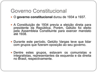 Governo Constitucional
 O governo constitucional durou de 1934 a 1937.

 A Constituição de 1934 previa a eleição direta para
 presidente da República. Porém, Getúlio foi eleito
 pela Assembleia Constituinte para exercer mandato
 até 1938.

 Durante este período, Getúlio Vargas teve que lidar
 com grupos que fizeram oposição ao seu governo.

 Dentre estes grupos, estavam os comunistas e
 integralistas, representantes da esquerda e da direita
 no Brasil, respectivamente.
 