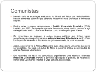 Comunistas
   Mesmo com as mudanças efetuadas no Brasil em favor dos trabalhadores,
    haviam correntes políticas que defendia mudanças mais profundas e imediatas
    no país.

   Dentre estas correntes, destacava-se o Partido Comunista Brasileiro (PCB),
    fundado em 1922. Proibido de funcionar livremente, esse partido passou a agir
    na ilegalidade, tendo Luís Carlos Prestes como um dos principais líderes.

   Os comunistas se juntaram a outros grupos políticos que tinham ideias
    semelhantes às suas e formaram a Aliança Nacional Libertadora (ANL). Essa
    frente popular defendia a derrubada do governo através de uma revolução.

   Assim, o governo via a Aliança Nacional e suas ideias como um perigo que devia
    ser derrotado. Por isso, em julho de 1935, o governo proibiu as atividades da
    Aliança Nacional Libertadora.

   Em novembro de 1935, os comunistas organizaram uma rebelião, chamada
    Intentona Comunista. Porém, o governo agiu rápido e prendeu os revoltosos,
    dentre eles Luís Carlos Prestes e Olga Benário, sua esposa.
 