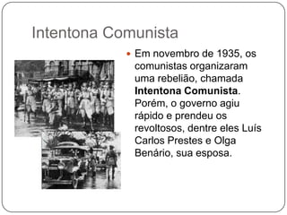 Intentona Comunista
             Em novembro de 1935, os
             comunistas organizaram
             uma rebelião, chamada
             Intentona Comunista.
             Porém, o governo agiu
             rápido e prendeu os
             revoltosos, dentre eles Luís
             Carlos Prestes e Olga
             Benário, sua esposa.
 