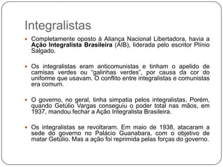 Integralistas
 Completamente oposto à Aliança Nacional Libertadora, havia a
  Ação Integralista Brasileira (AIB), liderada pelo escritor Plínio
  Salgado.

 Os integralistas eram anticomunistas e tinham o apelido de
  camisas verdes ou “galinhas verdes”, por causa da cor do
  uniforme que usavam. O conflito entre integralistas e comunistas
  era comum.

 O governo, no geral, tinha simpatia pelos integralistas. Porém,
  quando Getúlio Vargas conseguiu o poder total nas mãos, em
  1937, mandou fechar a Ação Integralista Brasileira.

 Os integralistas se revoltaram. Em maio de 1938, atacaram a
  sede do governo no Palácio Guanabara, com o objetivo de
  matar Getúlio. Mas a ação foi reprimida pelas forças do governo.
 