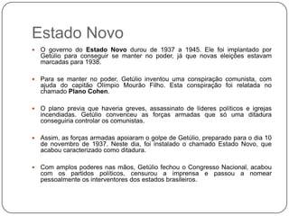 Estado Novo
   O governo do Estado Novo durou de 1937 a 1945. Ele foi implantado por
    Getúlio para conseguir se manter no poder, já que novas eleições estavam
    marcadas para 1938.

   Para se manter no poder, Getúlio inventou uma conspiração comunista, com
    ajuda do capitão Olímpio Mourão Filho. Esta conspiração foi relatada no
    chamado Plano Cohen.

   O plano previa que haveria greves, assassinato de líderes políticos e igrejas
    incendiadas. Getúlio convenceu as forças armadas que só uma ditadura
    conseguiria controlar os comunistas.

   Assim, as forças armadas apoiaram o golpe de Getúlio, preparado para o dia 10
    de novembro de 1937. Neste dia, foi instalado o chamado Estado Novo, que
    acabou caracterizado como ditadura.

   Com amplos poderes nas mãos, Getúlio fechou o Congresso Nacional, acabou
    com os partidos políticos, censurou a imprensa e passou a nomear
    pessoalmente os interventores dos estados brasileiros.
 