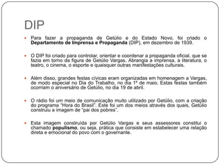 DIP
   Para fazer a propaganda de Getúlio e do Estado Novo, foi criado o
    Departamento de Imprensa e Propaganda (DIP), em dezembro de 1939.

   O DIP foi criado para controlar, orientar e coordenar a propaganda oficial, que se
    fazia em torno da figura de Getúlio Vargas. Abrangia a imprensa, a literatura, o
    teatro, o cinema, o esporte e quaisquer outras manifestações culturais.

   Além disso, grandes festas cívicas eram organizadas em homenagem a Vargas,
    de modo especial no Dia do Trabalho, no dia 1º de maio. Estas festas também
    ocorriam o aniversário de Getúlio, no dia 19 de abril.

   O rádio foi um meio de comunicação muito utilizado por Getúlio, com a criação
    do programa “Hora do Brasil”. Este foi um dos meios através dos quais, Getúlio
    construiu a imagem de “pai dos pobres”.

   Esta imagem construída por Getúlio Vargas e seus assessores constitui o
    chamado populismo, ou seja, prática que consiste em estabelecer uma relação
    direta e emocional do povo com o governante.
 