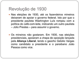 Revolução de 1930
 Nas eleições de 1930, até os fazendeiros mineiros
 deixaram de apoiar o governo federal. Isto por que o
 presidente paulista Washington Luís rompeu com a
 política do café-com-leite, indicando um outro paulista
 – Júlio Prestes – para assumir o governo.

 Os mineiros não gostaram. Em 1930, nas eleições
 presidenciais, apoiaram a chapa de oposição lançada
 pela Aliança Liberal, tendo o gaúcho Getúlio Vargas
 como candidato a presidente e o paraibano João
 Pessoa como vice.
 