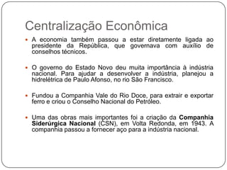 Centralização Econômica
 A economia também passou a estar diretamente ligada ao
  presidente da República, que governava com auxílio de
  conselhos técnicos.

 O governo do Estado Novo deu muita importância à indústria
  nacional. Para ajudar a desenvolver a indústria, planejou a
  hidrelétrica de Paulo Afonso, no rio São Francisco.

 Fundou a Companhia Vale do Rio Doce, para extrair e exportar
  ferro e criou o Conselho Nacional do Petróleo.

 Uma das obras mais importantes foi a criação da Companhia
  Siderúrgica Nacional (CSN), em Volta Redonda, em 1943. A
  companhia passou a fornecer aço para a indústria nacional.
 