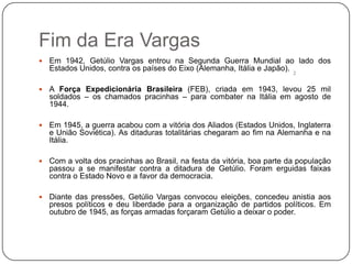 Fim da Era Vargas
   Em 1942, Getúlio Vargas entrou na Segunda Guerra Mundial ao lado dos
    Estados Unidos, contra os países do Eixo (Alemanha, Itália e Japão).
                                                                         2


   A Força Expedicionária Brasileira (FEB), criada em 1943, levou 25 mil
    soldados – os chamados pracinhas – para combater na Itália em agosto de
    1944.

   Em 1945, a guerra acabou com a vitória dos Aliados (Estados Unidos, Inglaterra
    e União Soviética). As ditaduras totalitárias chegaram ao fim na Alemanha e na
    Itália.

   Com a volta dos pracinhas ao Brasil, na festa da vitória, boa parte da população
    passou a se manifestar contra a ditadura de Getúlio. Foram erguidas faixas
    contra o Estado Novo e a favor da democracia.

   Diante das pressões, Getúlio Vargas convocou eleições, concedeu anistia aos
    presos políticos e deu liberdade para a organização de partidos políticos. Em
    outubro de 1945, as forças armadas forçaram Getúlio a deixar o poder.
 