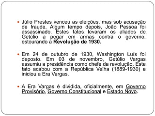  Júlio Prestes venceu as eleições, mas sob acusação
 de fraude. Algum tempo depois, João Pessoa foi
 assassinado. Estes fatos levaram os aliados de
 Getúlio a pegar em armas contra o governo,
 estourando a Revolução de 1930.

 Em 24 de outubro de 1930, Washington Luís foi
 deposto. Em 03 de novembro, Getúlio Vargas
 assumiu a presidência como chefe da revolução. Este
 fato acabou com a República Velha (1889-1930) e
 iniciou a Era Vargas.

 A Era Vargas é dividida, oficialmente, em Governo
 Provisório, Governo Constitucional e Estado Novo.
 