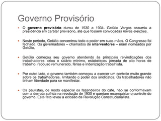 Governo Provisório
   O governo provisório durou de 1930 a 1934. Getúlio Vargas assumiu a
    presidência em caráter provisório, até que fossem convocadas novas eleições.

   Neste período, Getúlio concentrou todo o poder em suas mãos. O Congresso foi
    fechado. Os governadores – chamados de interventores – eram nomeados por
    Getúlio.

   Getúlio começou seu governo atendendo às principais reivindicações dos
    trabalhadores: criou o salário mínimo, estabeleceu jornada de oito horas de
    trabalho, repouso remunerado, férias e indenização trabalhista.

   Por outro lado, o governo também começou a exercer um controle muito grande
    sobre os trabalhadores, limitando o poder dos sindicatos. Os trabalhadores não
    tinham liberdade para se manifestar.

   Os paulistas, de modo especial os fazendeiros do café, não se conformavam
    com a derrota sofrida na revolução de 1930 e queriam reconquistar o controle do
    governo. Este fato levou a eclosão da Revolução Constitucionalista.
 