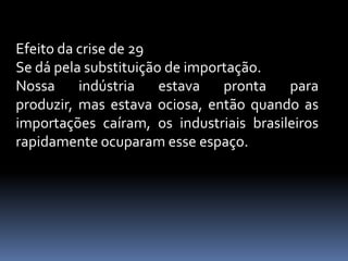 Efeito da crise de 29
Se dá pela substituição de importação.
Nossa     indústria    estava   pronta   para
produzir, mas estava ociosa, então quando as
importações caíram, os industriais brasileiros
rapidamente ocuparam esse espaço.
 
