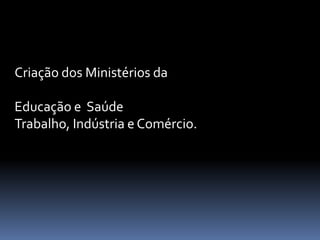 Criação dos Ministérios da

Educação e Saúde
Trabalho, Indústria e Comércio.
 