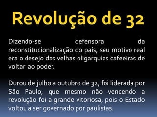 Dizendo-se             defensora              da
reconstitucionalização do país, seu motivo real
era o desejo das velhas oligarquias cafeeiras de
voltar ao poder.

Durou de julho a outubro de 32, foi liderada por
São Paulo, que mesmo não vencendo a
revolução foi a grande vitoriosa, pois o Estado
voltou a ser governado por paulistas.
 