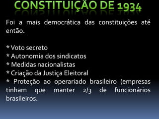 Foi a mais democrática das constituições até
então.

* Voto secreto
* Autonomia dos sindicatos
* Medidas nacionalistas
* Criação da Justiça Eleitoral
* Proteção ao operariado brasileiro (empresas
tinham que manter 2/3 de funcionários
brasileiros.
 