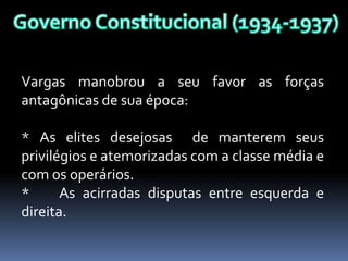 Vargas manobrou a seu favor as forças
antagônicas de sua época:

* As elites desejosas de manterem seus
privilégios e atemorizadas com a classe média e
com os operários.
*      As acirradas disputas entre esquerda e
direita.
 